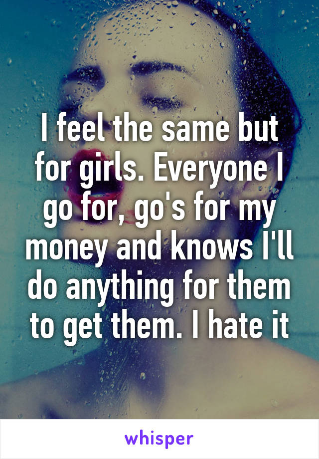 I feel the same but for girls. Everyone I go for, go's for my money and knows I'll do anything for them to get them. I hate it