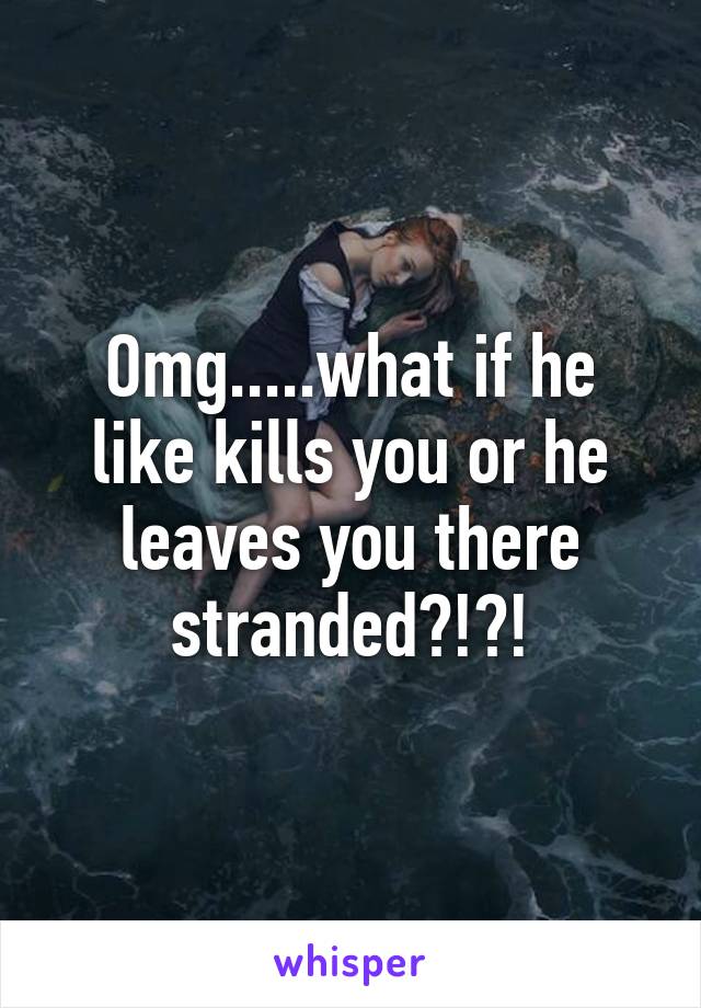 Omg.....what if he like kills you or he leaves you there stranded?!?!