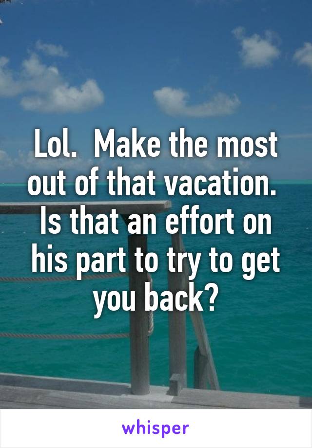 Lol.  Make the most out of that vacation.  Is that an effort on his part to try to get you back?
