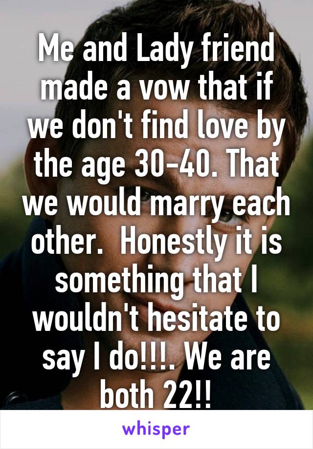 Me and Lady friend made a vow that if we don't find love by the age 30-40. That we would marry each other.  Honestly it is something that I wouldn't hesitate to say I do!!!. We are both 22!!