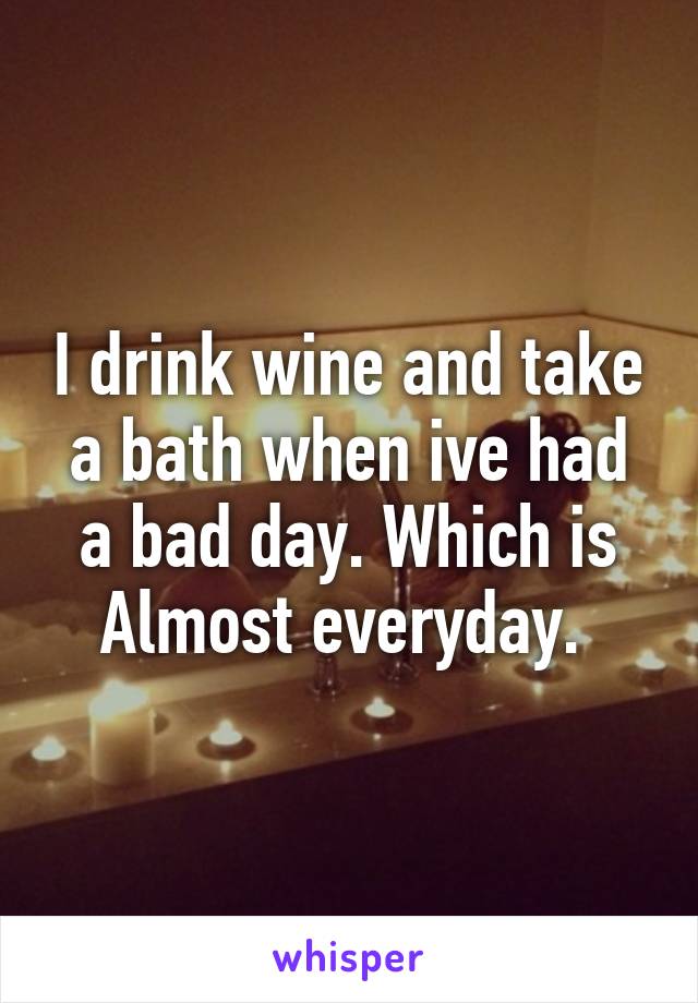 I drink wine and take a bath when ive had a bad day. Which is Almost everyday. 