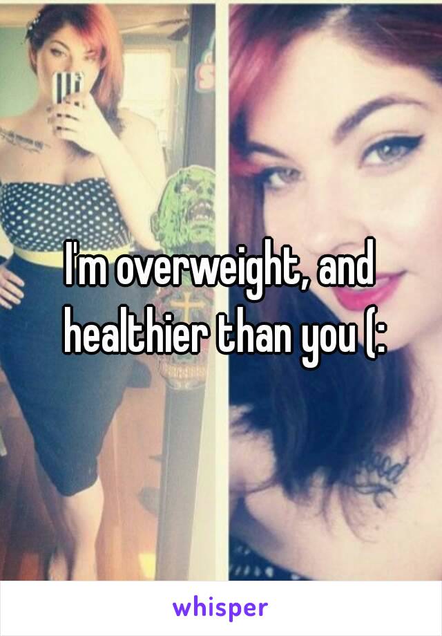 I'm overweight, and healthier than you (: