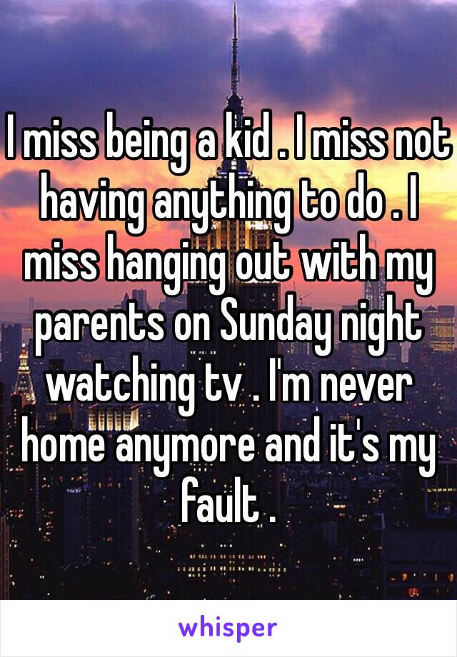 I miss being a kid . I miss not having anything to do . I miss hanging out with my parents on Sunday night watching tv . I'm never home anymore and it's my fault . 