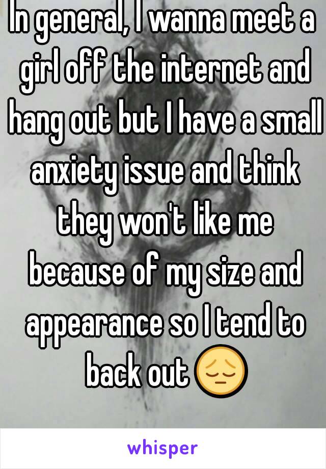 In general, I wanna meet a girl off the internet and hang out but I have a small anxiety issue and think they won't like me because of my size and appearance so I tend to back out 😔 