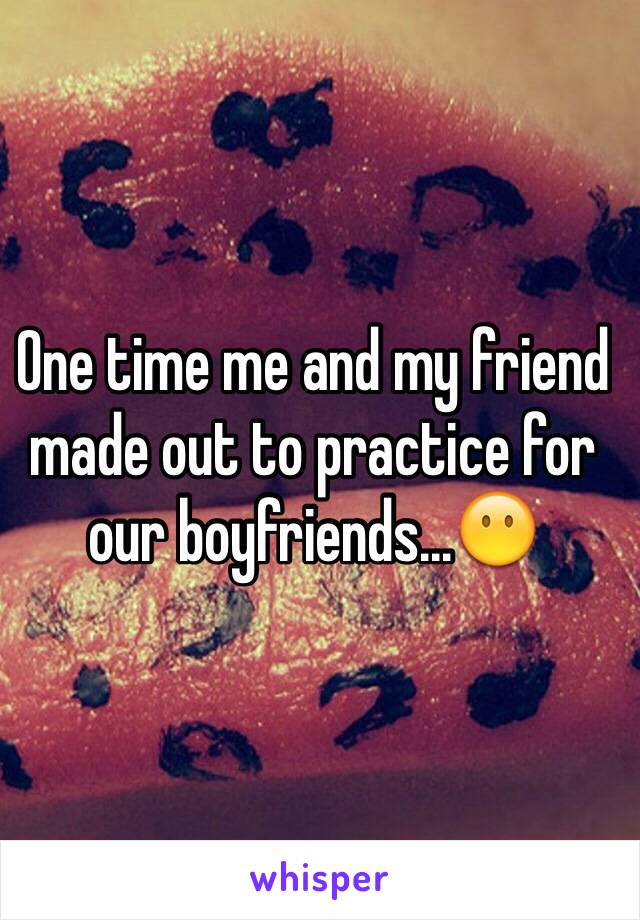 One time me and my friend made out to practice for our boyfriends...😶