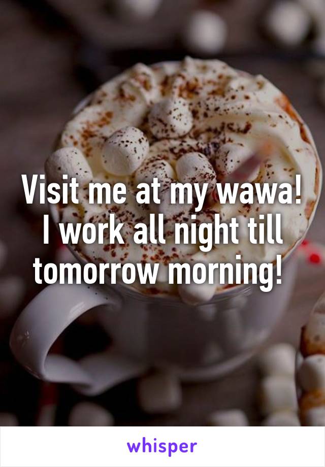 Visit me at my wawa! I work all night till tomorrow morning! 