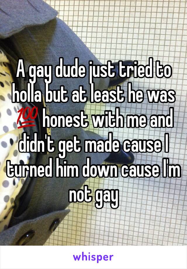 A gay dude just tried to holla but at least he was 💯 honest with me and didn't get made cause I turned him down cause I'm not gay