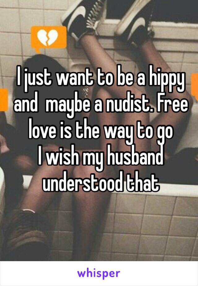 I just want to be a hippy and  maybe a nudist. Free love is the way to go
I wish my husband understood that 