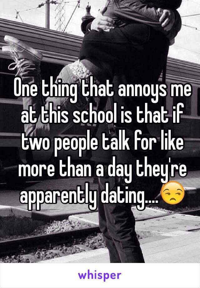 One thing that annoys me at this school is that if two people talk for like more than a day they're apparently dating....😒