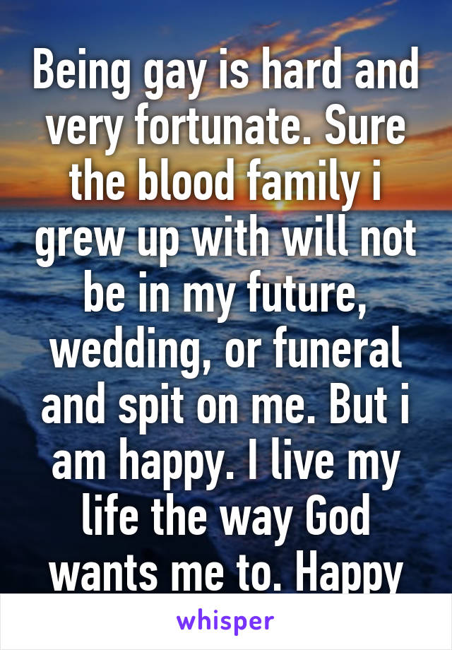 Being gay is hard and very fortunate. Sure the blood family i grew up with will not be in my future, wedding, or funeral and spit on me. But i am happy. I live my life the way God wants me to. Happy