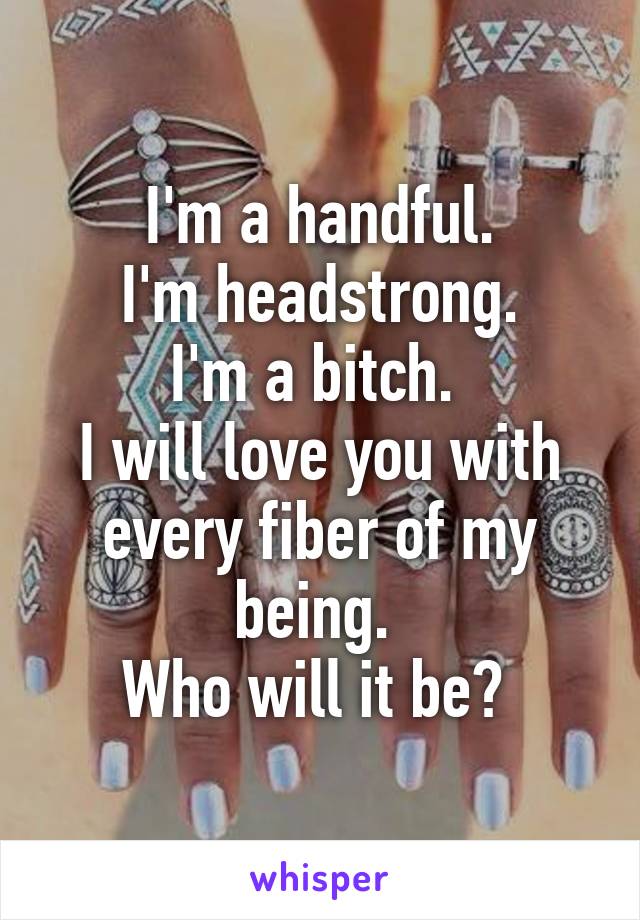 I'm a handful.
I'm headstrong.
I'm a bitch. 
I will love you with every fiber of my being. 
Who will it be? 