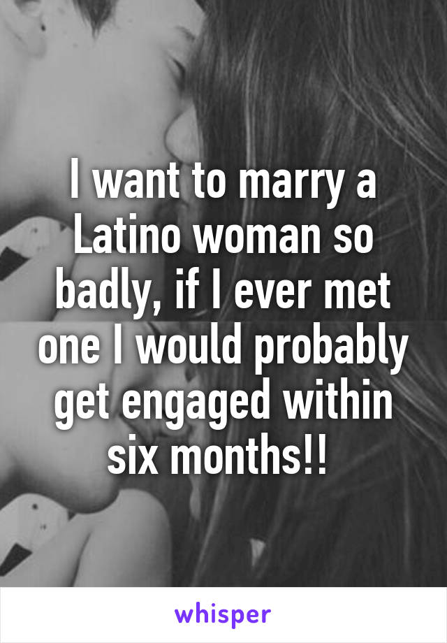 I want to marry a Latino woman so badly, if I ever met one I would probably get engaged within six months!! 