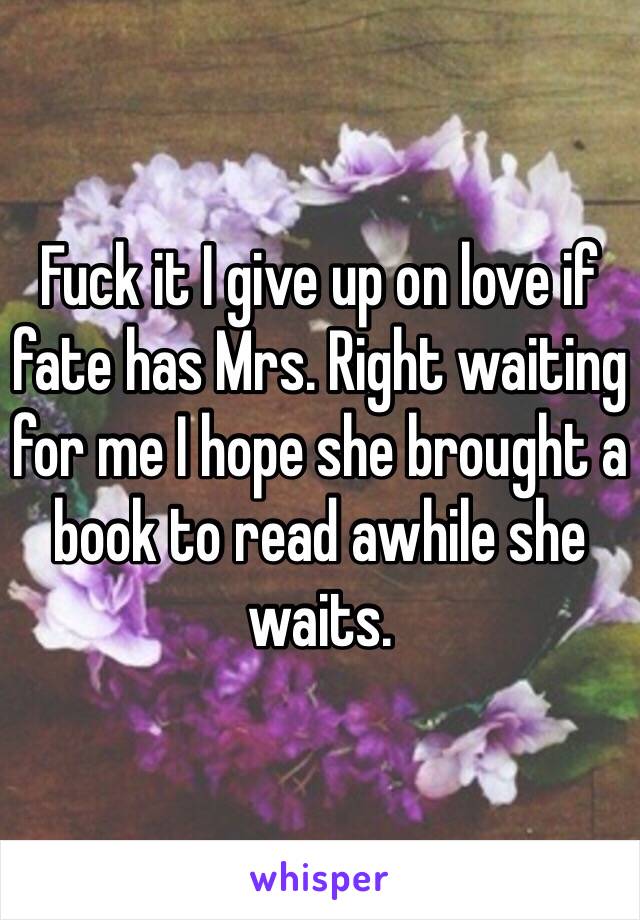 Fuck it I give up on love if fate has Mrs. Right waiting for me I hope she brought a book to read awhile she waits.