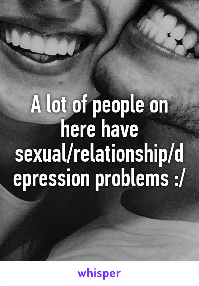 A lot of people on here have sexual/relationship/depression problems :/