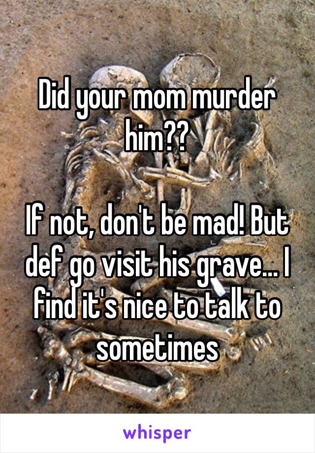 Did your mom murder him??

If not, don't be mad! But def go visit his grave... I find it's nice to talk to sometimes 