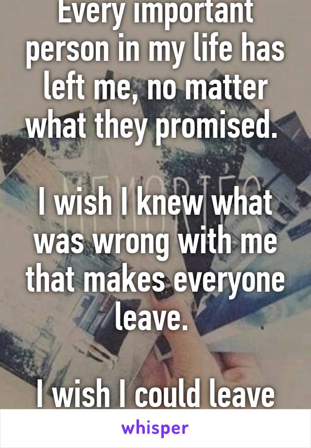 Every important person in my life has left me, no matter what they promised. 

I wish I knew what was wrong with me that makes everyone leave. 

I wish I could leave myself. 