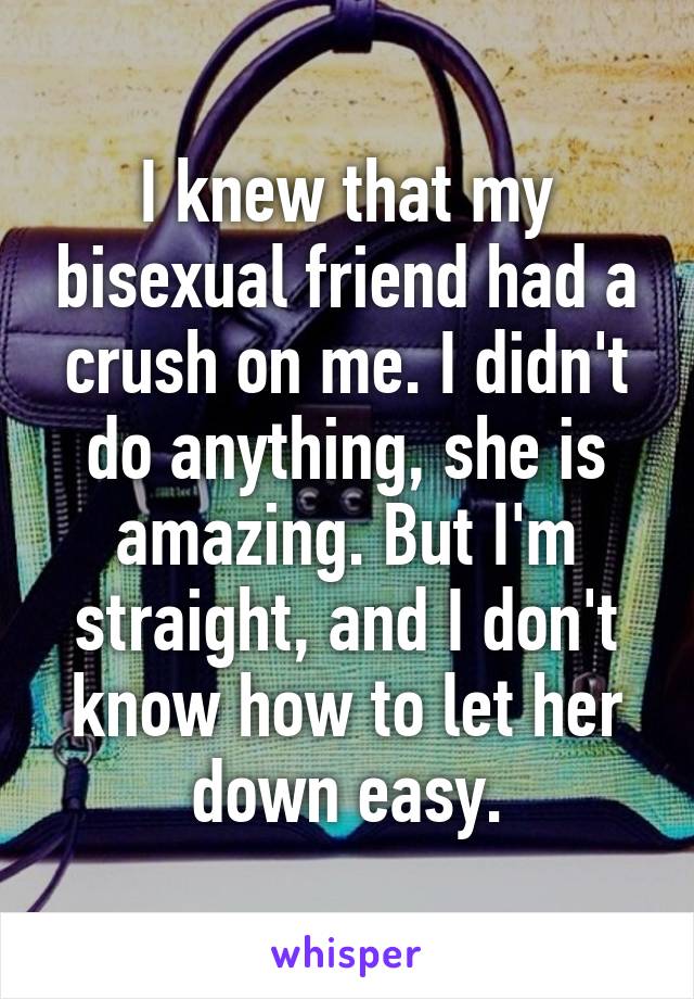 I knew that my bisexual friend had a crush on me. I didn't do anything, she is amazing. But I'm straight, and I don't know how to let her down easy.