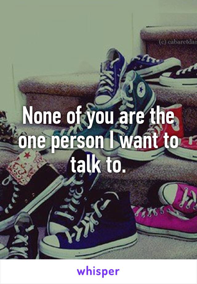 None of you are the one person I want to talk to.