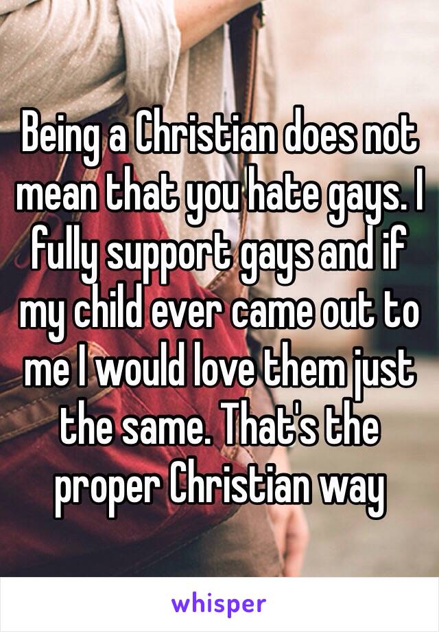 Being a Christian does not mean that you hate gays. I fully support gays and if my child ever came out to me I would love them just the same. That's the proper Christian way