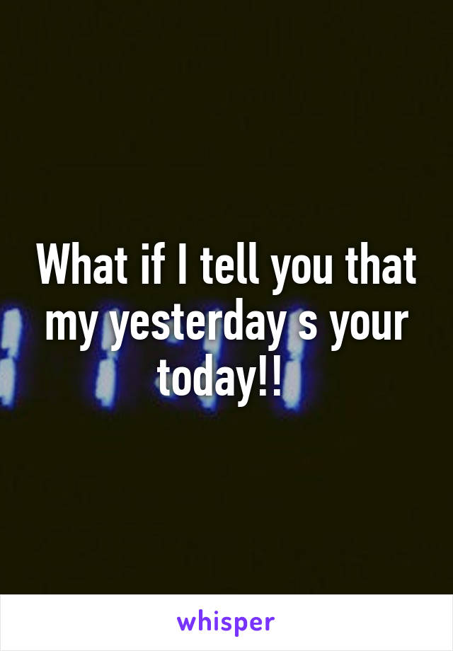 What if I tell you that my yesterday s your today!! 