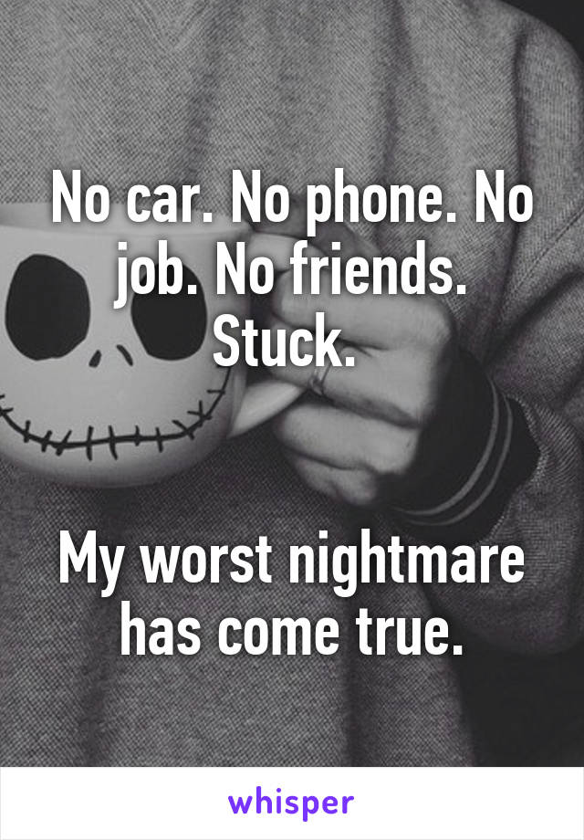 No car. No phone. No job. No friends. Stuck. 


My worst nightmare has come true.