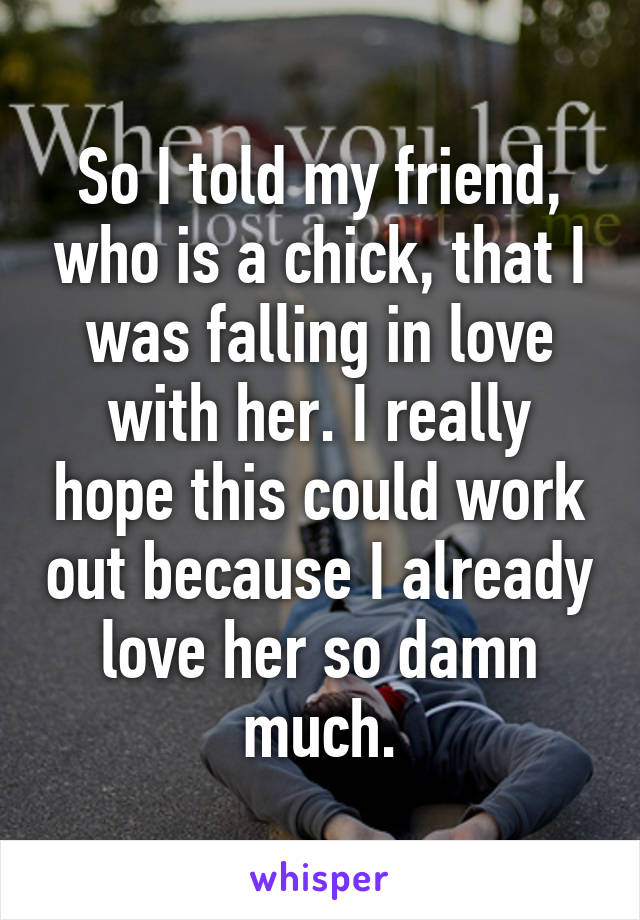 So I told my friend, who is a chick, that I was falling in love with her. I really hope this could work out because I already love her so damn much.