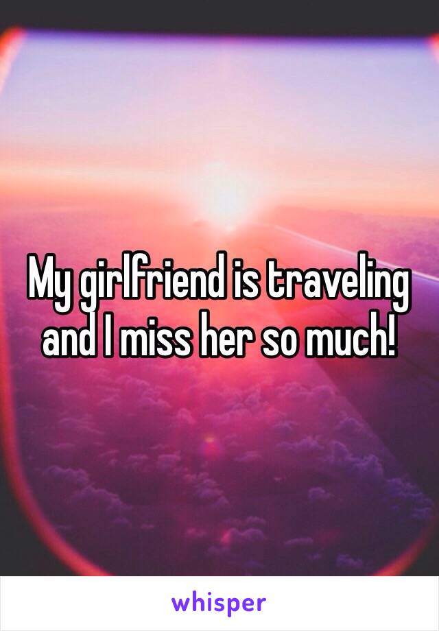 My girlfriend is traveling and I miss her so much!