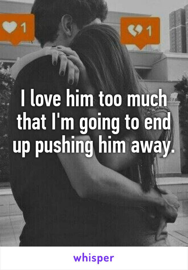 I love him too much that I'm going to end up pushing him away. 