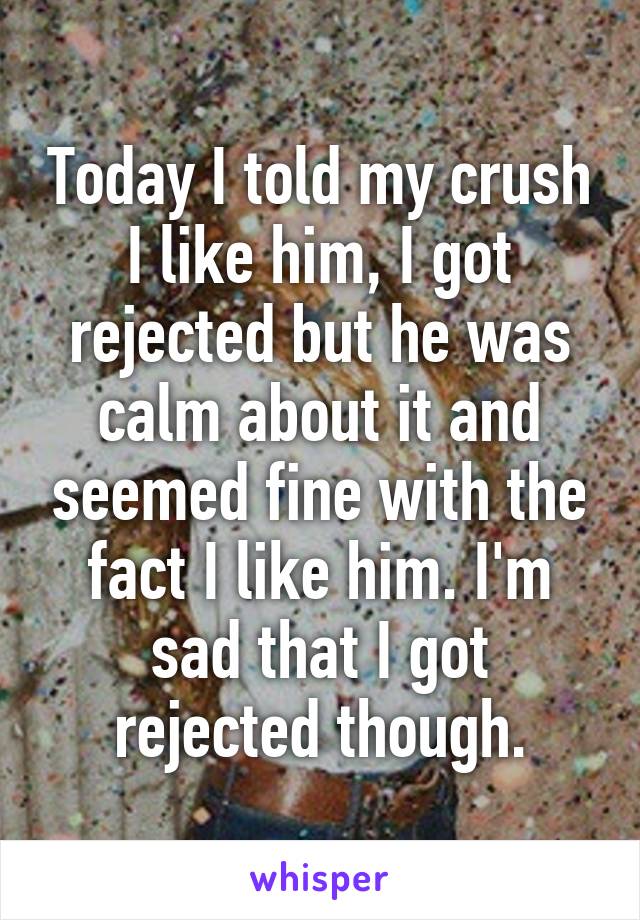 Today I told my crush I like him, I got rejected but he was calm about it and seemed fine with the fact I like him. I'm sad that I got rejected though.