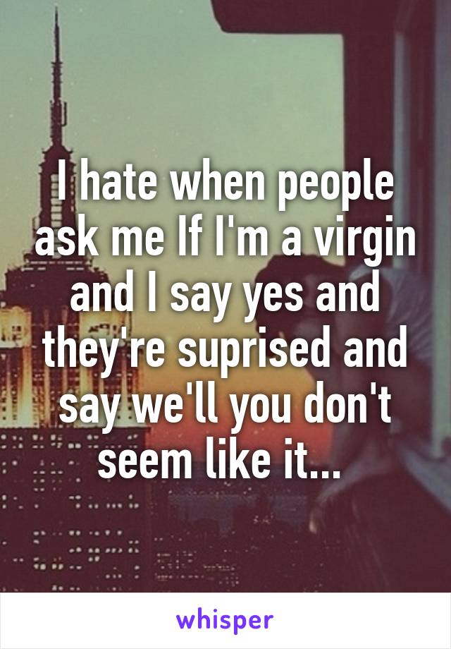 I hate when people ask me If I'm a virgin and I say yes and they're suprised and say we'll you don't seem like it... 