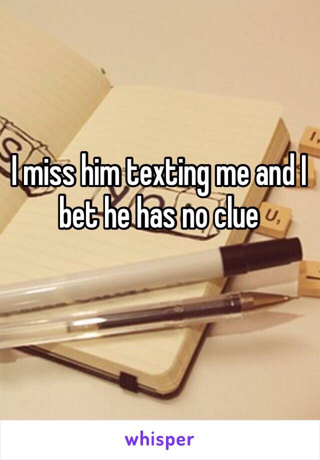 I miss him texting me and I bet he has no clue 