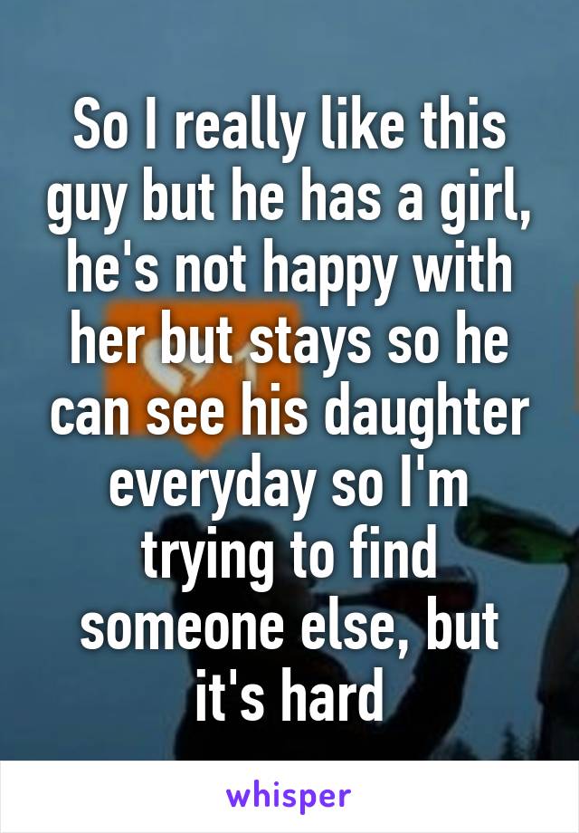 So I really like this guy but he has a girl, he's not happy with her but stays so he can see his daughter everyday so I'm trying to find someone else, but it's hard