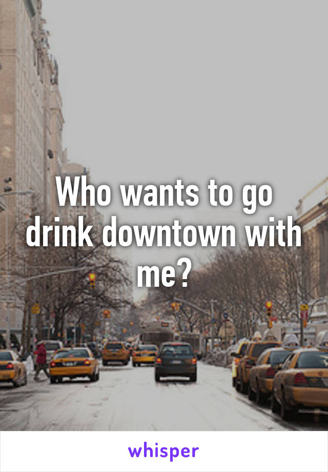 Who wants to go drink downtown with me?