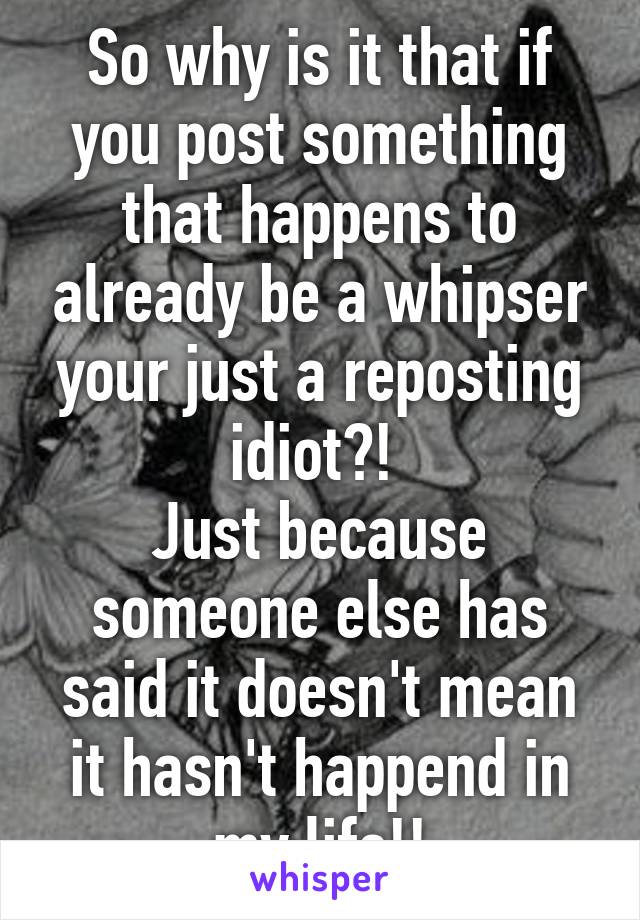 So why is it that if you post something that happens to already be a whipser your just a reposting idiot?! 
Just because someone else has said it doesn't mean it hasn't happend in my life!!