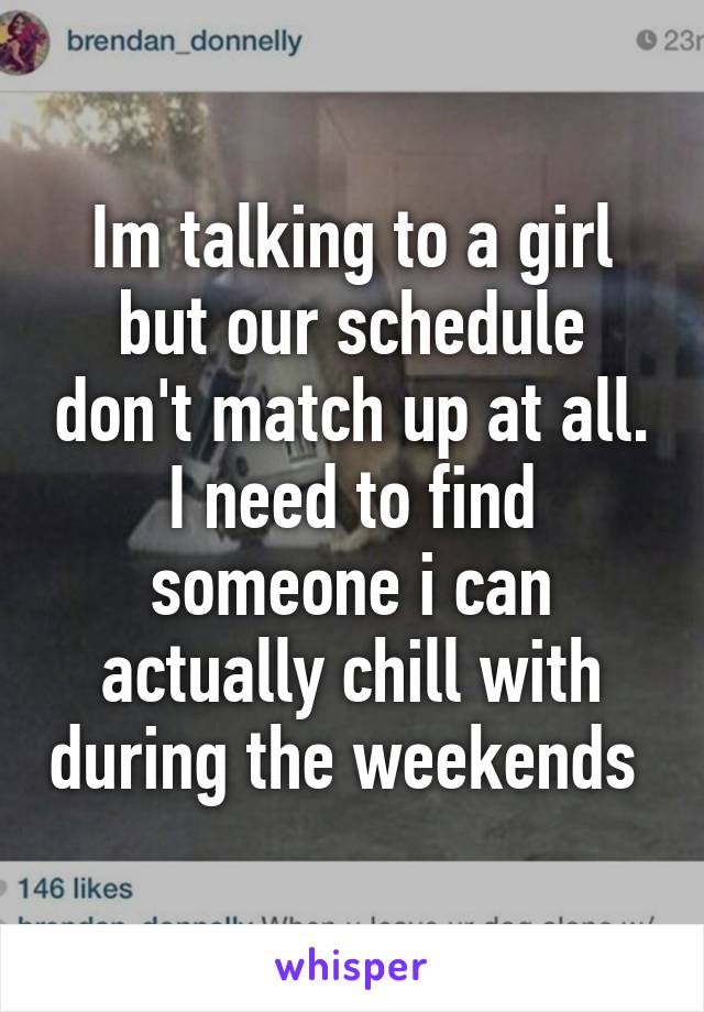 Im talking to a girl but our schedule don't match up at all. I need to find someone i can actually chill with during the weekends 