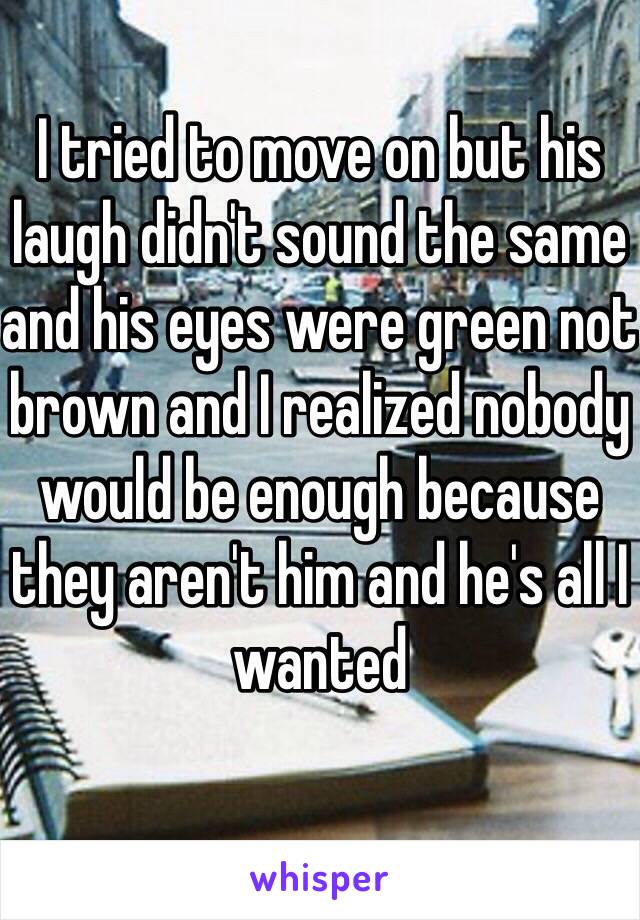 I tried to move on but his laugh didn't sound the same and his eyes were green not brown and I realized nobody would be enough because they aren't him and he's all I wanted 
