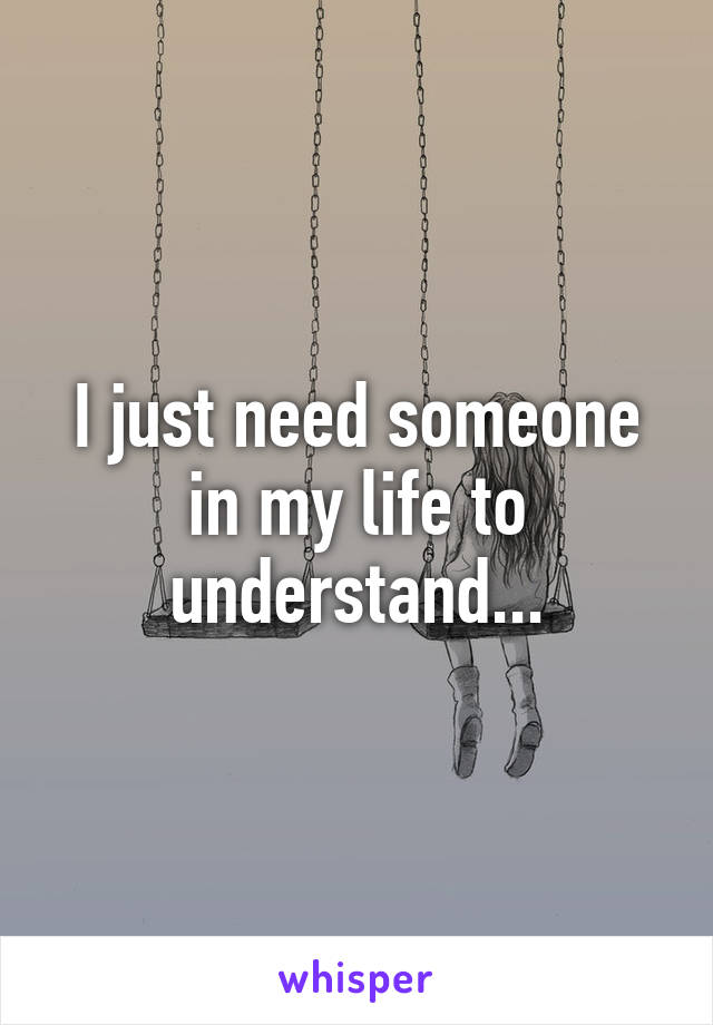 I just need someone in my life to understand...