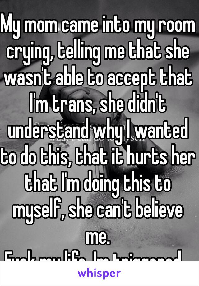 My mom came into my room crying, telling me that she wasn't able to accept that I'm trans, she didn't understand why I wanted to do this, that it hurts her that I'm doing this to myself, she can't believe me.
Fuck my life. Im triggered...