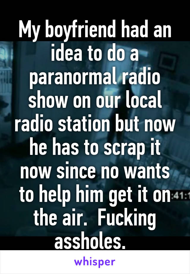 My boyfriend had an idea to do a paranormal radio show on our local radio station but now he has to scrap it now since no wants to help him get it on the air.  Fucking assholes.  