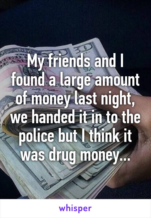 My friends and I found a large amount of money last night, we handed it in to the police but I think it was drug money...