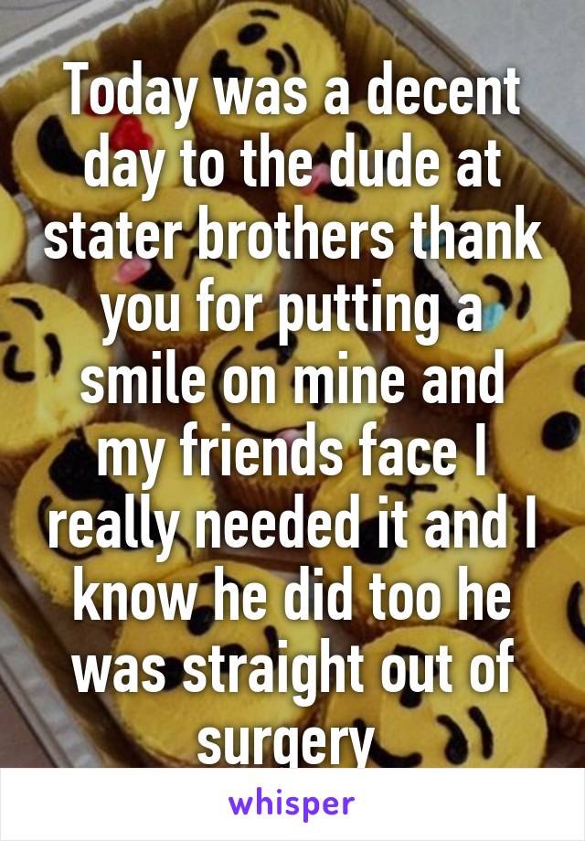 Today was a decent day to the dude at stater brothers thank you for putting a smile on mine and my friends face I really needed it and I know he did too he was straight out of surgery 