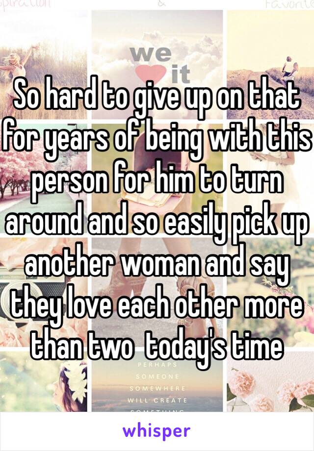 So hard to give up on that for years of being with this person for him to turn around and so easily pick up another woman and say they love each other more than two  today's time