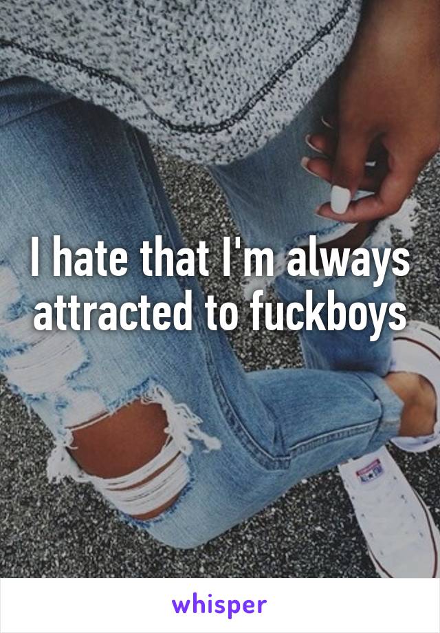 I hate that I'm always attracted to fuckboys 