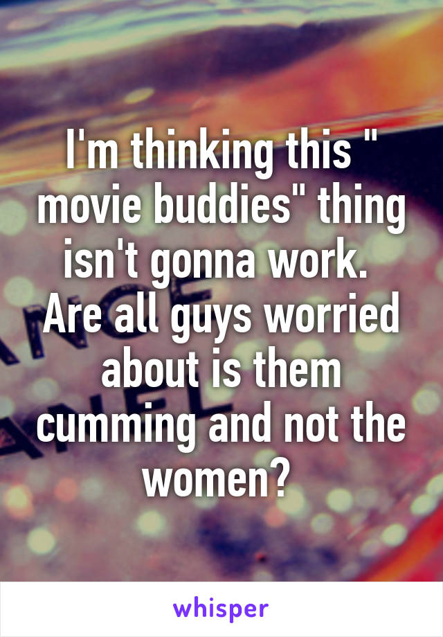 I'm thinking this " movie buddies" thing isn't gonna work. 
Are all guys worried about is them cumming and not the women? 