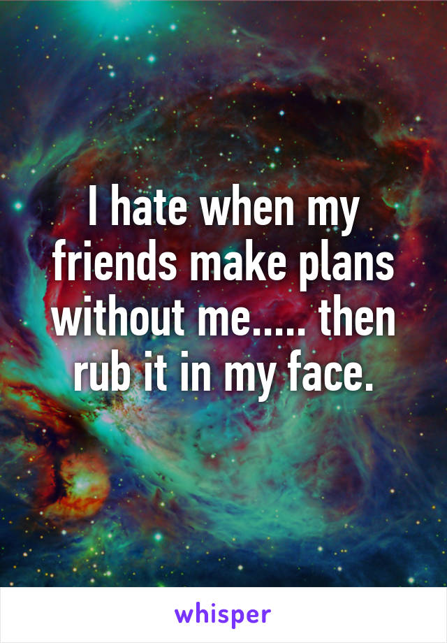 I hate when my friends make plans without me..... then rub it in my face.
