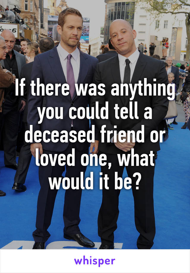 If there was anything you could tell a deceased friend or loved one, what would it be?