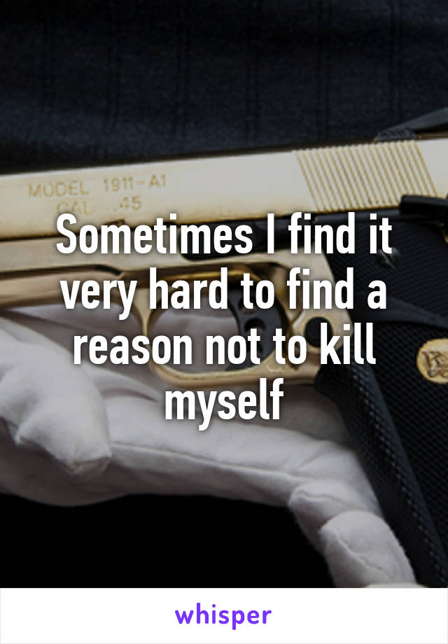 Sometimes I find it very hard to find a reason not to kill myself