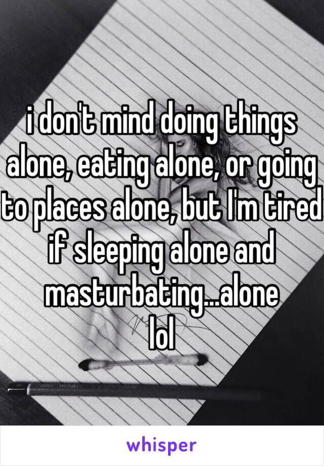 i don't mind doing things alone, eating alone, or going to places alone, but I'm tired if sleeping alone and masturbating...alone 
lol