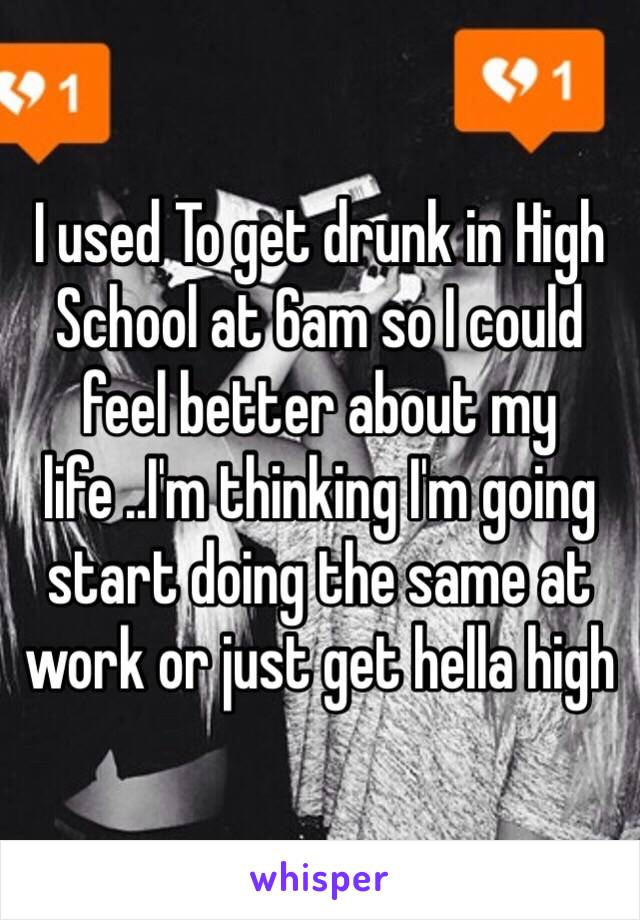 I used To get drunk in High School at 6am so I could feel better about my life ..I'm thinking I'm going start doing the same at work or just get hella high 