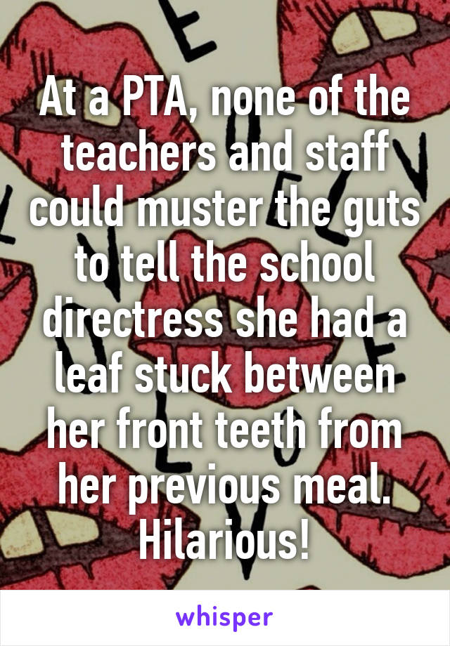 At a PTA, none of the teachers and staff could muster the guts to tell the school directress she had a leaf stuck between her front teeth from her previous meal. Hilarious!